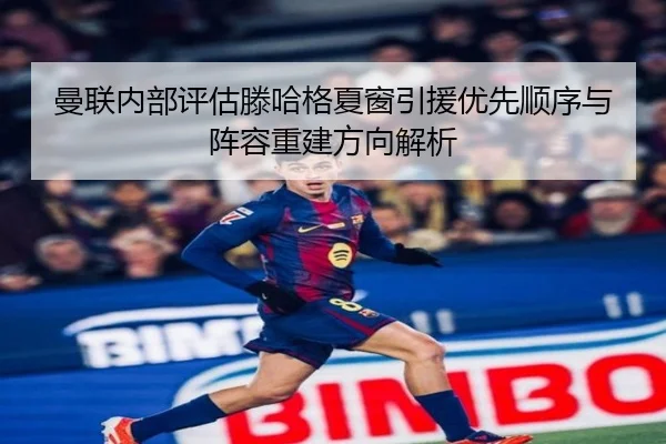 曼联内部评估滕哈格夏窗引援优先顺序与阵容重建方向解析
