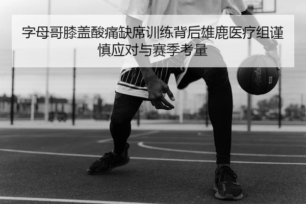字母哥膝盖酸痛缺席训练背后雄鹿医疗组谨慎应对与赛季考量