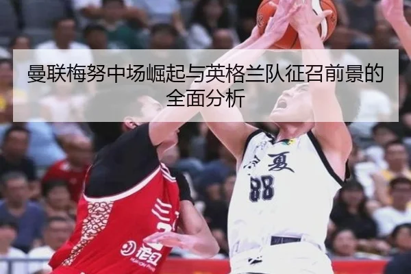曼联梅努中场崛起与英格兰队征召前景的全面分析