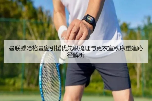 曼联滕哈格夏窗引援优先级梳理与更衣室秩序重建路径解析