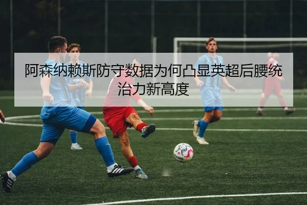 阿森纳赖斯防守数据为何凸显英超后腰统治力新高度